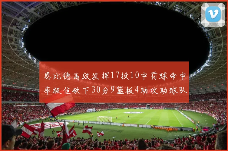 恩比德高效发挥17投10中罚球命中率极佳砍下30分9篮板4助攻助球队获胜